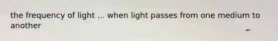 the frequency of light ... when light passes from one medium to another