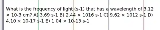 What is the frequency of light (s-1) that has a wavelength of 3.12 × 10-3 cm? A) 3.69 s-1 B) 2.44 × 1016 s-1 C) 9.62 × 1012 s-1 D) 4.10 × 10-17 s-1 E) 1.04 × 10-13 s-1