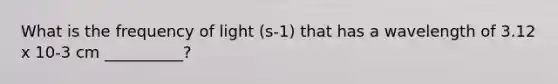 What is the frequency of light (s-1) that has a wavelength of 3.12 x 10-3 cm __________?