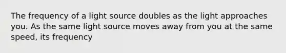 The frequency of a light source doubles as the light approaches you. As the same light source moves away from you at the same speed, its frequency
