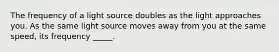 The frequency of a light source doubles as the light approaches you. As the same light source moves away from you at the same speed, its frequency _____.