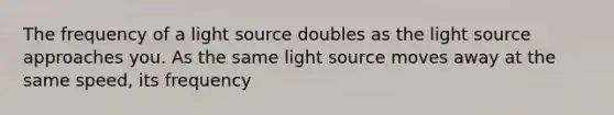 The frequency of a light source doubles as the light source approaches you. As the same light source moves away at the same speed, its frequency