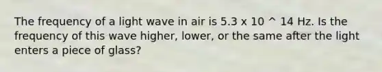 The frequency of a light wave in air is 5.3 x 10 ^ 14 Hz. Is the frequency of this wave higher, lower, or the same after the light enters a piece of glass?