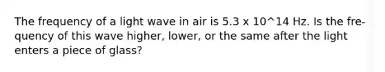 The frequency of a light wave in air is 5.3 x 10^14 Hz. Is the fre-quency of this wave higher, lower, or the same after the light enters a piece of glass?