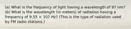 (a) What is the frequency of light having a wavelength of 97 nm? (b) What is the wavelength (in meters) of radiation having a frequency of 9.55 × 107 Hz? (This is the type of radiation used by FM radio stations.)