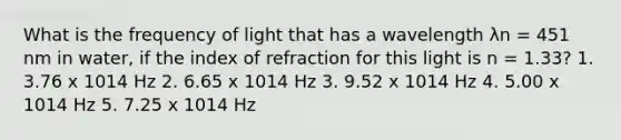 What is the frequency of light that has a wavelength λn = 451 nm in water, if the index of refraction for this light is n = 1.33? 1. 3.76 x 1014 Hz 2. 6.65 x 1014 Hz 3. 9.52 x 1014 Hz 4. 5.00 x 1014 Hz 5. 7.25 x 1014 Hz