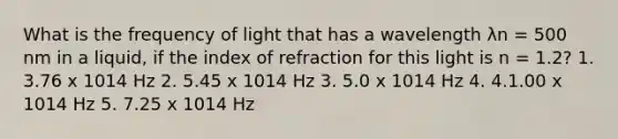 What is the frequency of light that has a wavelength λn = 500 nm in a liquid, if the index of refraction for this light is n = 1.2? 1. 3.76 x 1014 Hz 2. 5.45 x 1014 Hz 3. 5.0 x 1014 Hz 4. 4.1.00 x 1014 Hz 5. 7.25 x 1014 Hz