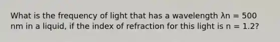 What is the frequency of light that has a wavelength λn = 500 nm in a liquid, if the index of refraction for this light is n = 1.2?