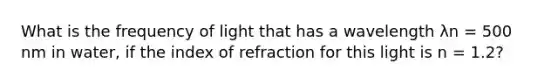 What is the frequency of light that has a wavelength λn = 500 nm in water, if the index of refraction for this light is n = 1.2?