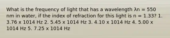 What is the frequency of light that has a wavelength λn = 550 nm in water, if the index of refraction for this light is n = 1.33? 1. 3.76 x 1014 Hz 2. 5.45 x 1014 Hz 3. 4.10 x 1014 Hz 4. 5.00 x 1014 Hz 5. 7.25 x 1014 Hz