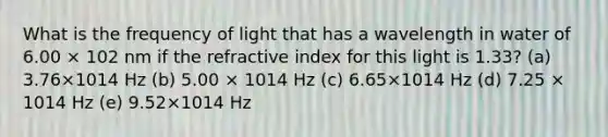 What is the frequency of light that has a wavelength in water of 6.00 × 102 nm if the refractive index for this light is 1.33? (a) 3.76×1014 Hz (b) 5.00 × 1014 Hz (c) 6.65×1014 Hz (d) 7.25 × 1014 Hz (e) 9.52×1014 Hz