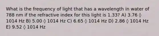 What is the frequency of light that has a wavelength in water of 788 nm if the refractive index for this light is 1.33? A) 3.76 ◊ 1014 Hz B) 5.00 ◊ 1014 Hz C) 6.65 ◊ 1014 Hz D) 2.86 ◊ 1014 Hz E) 9.52 ◊ 1014 Hz