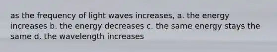 as the frequency of light waves increases, a. the energy increases b. the energy decreases c. the same energy stays the same d. the wavelength increases