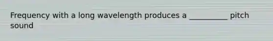 Frequency with a long wavelength produces a __________ pitch sound