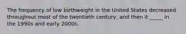 The frequency of low birthweight in the United States decreased throughout most of the twentieth century, and then it _____ in the 1990s and early 2000s.