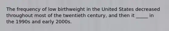 The frequency of low birthweight in the United States decreased throughout most of the twentieth century, and then it _____ in the 1990s and early 2000s.