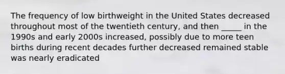 The frequency of low birthweight in the United States decreased throughout most of the twentieth century, and then _____ in the 1990s and early 2000s increased, possibly due to more teen births during recent decades further decreased remained stable was nearly eradicated