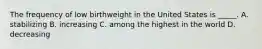 The frequency of low birthweight in the United States is _____. A. stabilizing B. increasing C. among the highest in the world D. decreasing