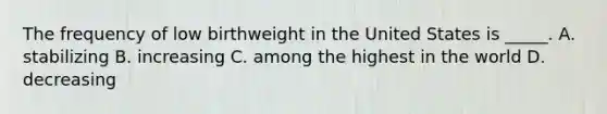 The frequency of low birthweight in the United States is _____. A. stabilizing B. increasing C. among the highest in the world D. decreasing