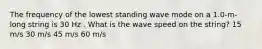 The frequency of the lowest standing wave mode on a 1.0-m-long string is 30 Hz . What is the wave speed on the string? 15 m/s 30 m/s 45 m/s 60 m/s