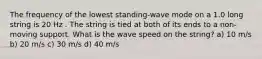 The frequency of the lowest standing-wave mode on a 1.0 long string is 20 Hz . The string is tied at both of its ends to a non-moving support. What is the wave speed on the string? a) 10 m/s b) 20 m/s c) 30 m/s d) 40 m/s