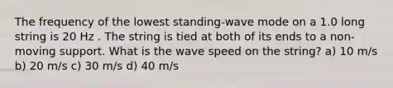 The frequency of the lowest standing-wave mode on a 1.0 long string is 20 Hz . The string is tied at both of its ends to a non-moving support. What is the wave speed on the string? a) 10 m/s b) 20 m/s c) 30 m/s d) 40 m/s