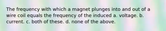 The frequency with which a magnet plunges into and out of a wire coil equals the frequency of the induced a. voltage. b. current. c. both of these. d. none of the above.