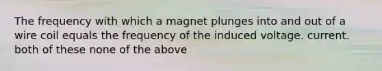 The frequency with which a magnet plunges into and out of a wire coil equals the frequency of the induced voltage. current. both of these none of the above