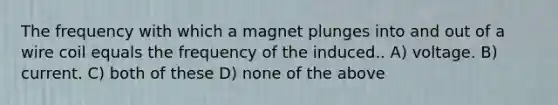 The frequency with which a magnet plunges into and out of a wire coil equals the frequency of the induced.. A) voltage. B) current. C) both of these D) none of the above