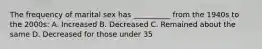 The frequency of marital sex has __________ from the 1940s to the 2000s: A. Increased B. Decreased C. Remained about the same D. Decreased for those under 35