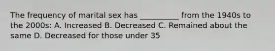 The frequency of marital sex has __________ from the 1940s to the 2000s: A. Increased B. Decreased C. Remained about the same D. Decreased for those under 35