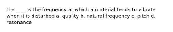 the ____ is the frequency at which a material tends to vibrate when it is disturbed a. quality b. natural frequency c. pitch d. resonance