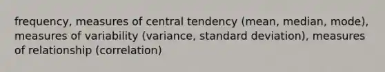 frequency, measures of central tendency (mean, median, mode), measures of variability (variance, standard deviation), measures of relationship (correlation)