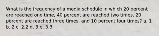 What is the frequency of a media schedule in which 20 percent are reached one time, 40 percent are reached two times, 20 percent are reached three times, and 10 percent four times? a. 1 b. 2 c. 2.2 d. 3 e. 3.3