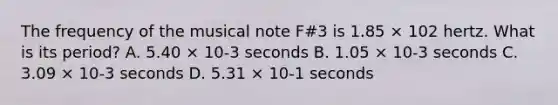 The frequency of the musical note F#3 is 1.85 × 102 hertz. What is its period? A. 5.40 × 10-3 seconds B. 1.05 × 10-3 seconds C. 3.09 × 10-3 seconds D. 5.31 × 10-1 seconds