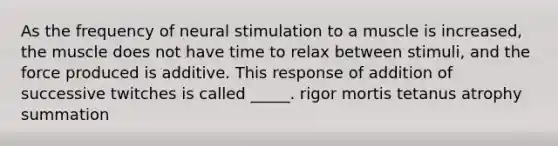 As the frequency of neural stimulation to a muscle is increased, the muscle does not have time to relax between stimuli, and the force produced is additive. This response of addition of successive twitches is called _____. rigor mortis tetanus atrophy summation