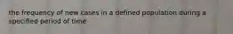 the frequency of new cases in a defined population during a specified period of time