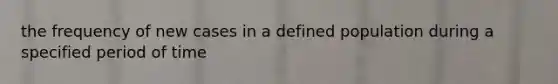 the frequency of new cases in a defined population during a specified period of time