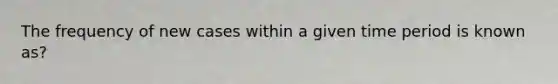 The frequency of new cases within a given time period is known as?