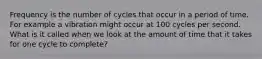 Frequency is the number of cycles that occur in a period of time. For example a vibration might occur at 100 cycles per second. What is it called when we look at the amount of time that it takes for one cycle to complete?