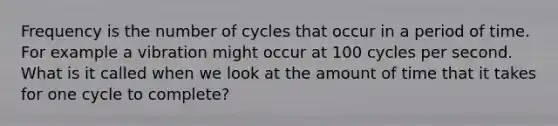 Frequency is the number of cycles that occur in a period of time. For example a vibration might occur at 100 cycles per second. What is it called when we look at the amount of time that it takes for one cycle to complete?