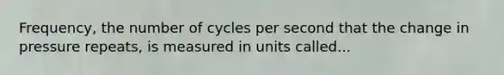 Frequency, the number of cycles per second that the change in pressure repeats, is measured in units called...