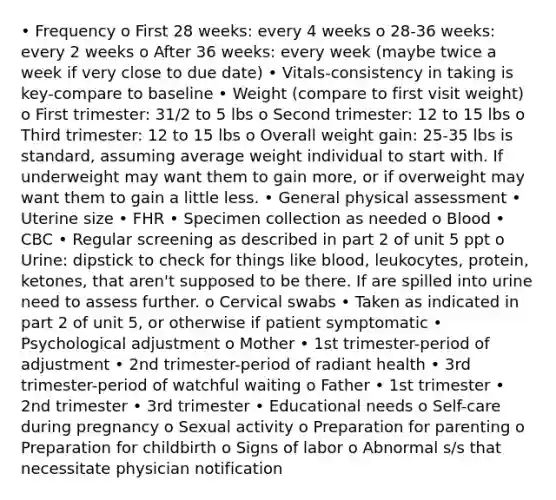 • Frequency o First 28 weeks: every 4 weeks o 28-36 weeks: every 2 weeks o After 36 weeks: every week (maybe twice a week if very close to due date) • Vitals-consistency in taking is key-compare to baseline • Weight (compare to first visit weight) o First trimester: 31/2 to 5 lbs o Second trimester: 12 to 15 lbs o Third trimester: 12 to 15 lbs o Overall weight gain: 25-35 lbs is standard, assuming average weight individual to start with. If underweight may want them to gain more, or if overweight may want them to gain a little less. • General physical assessment • Uterine size • FHR • Specimen collection as needed o Blood • CBC • Regular screening as described in part 2 of unit 5 ppt o Urine: dipstick to check for things like blood, leukocytes, protein, ketones, that aren't supposed to be there. If are spilled into urine need to assess further. o Cervical swabs • Taken as indicated in part 2 of unit 5, or otherwise if patient symptomatic • Psychological adjustment o Mother • 1st trimester-period of adjustment • 2nd trimester-period of radiant health • 3rd trimester-period of watchful waiting o Father • 1st trimester • 2nd trimester • 3rd trimester • Educational needs o Self-care during pregnancy o Sexual activity o Preparation for parenting o Preparation for childbirth o Signs of labor o Abnormal s/s that necessitate physician notification