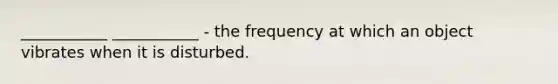 ___________ ___________ - the frequency at which an object vibrates when it is disturbed.