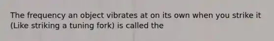 The frequency an object vibrates at on its own when you strike it (Like striking a tuning fork) is called the
