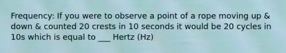 Frequency: If you were to observe a point of a rope moving up & down & counted 20 crests in 10 seconds it would be 20 cycles in 10s which is equal to ___ Hertz (Hz)