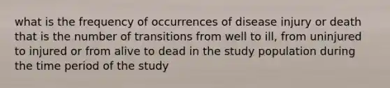 what is the frequency of occurrences of disease injury or death that is the number of transitions from well to ill, from uninjured to injured or from alive to dead in the study population during the time period of the study