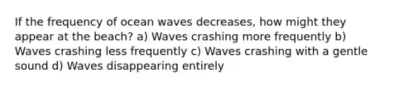 If the frequency of ocean waves decreases, how might they appear at the beach? a) Waves crashing more frequently b) Waves crashing less frequently c) Waves crashing with a gentle sound d) Waves disappearing entirely