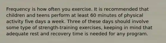 Frequency is how often you exercise. It is recommended that children and teens perform at least 60 minutes of physical activity five days a week. Three of these days should involve some type of strength-training exercises, keeping in mind that adequate rest and recovery time is needed for any program.