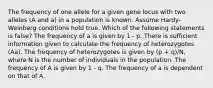 The frequency of one allele for a given gene locus with two alleles (A and a) in a population is known. Assume Hardy-Weinberg conditions hold true. Which of the following statements is false? The frequency of a is given by 1 - p. There is sufficient information given to calculate the frequency of heterozygotes (Aa). The frequency of heterozygotes is given by (p + q)/N, where N is the number of individuals in the population. The frequency of A is given by 1 - q. The frequency of a is dependent on that of A.